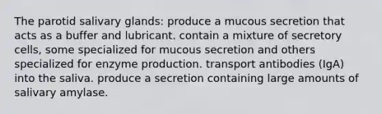 The parotid salivary glands: produce a mucous secretion that acts as a buffer and lubricant. contain a mixture of secretory cells, some specialized for mucous secretion and others specialized for enzyme production. transport antibodies (IgA) into the saliva. produce a secretion containing large amounts of salivary amylase.