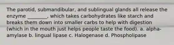 The parotid, submandibular, and sublingual glands all release the enzyme ________, which takes carbohydrates like starch and breaks them down into smaller carbs to help with digestion (which in the mouth just helps people taste the food). a. alpha-amylase b. lingual lipase c. Halogenase d. Phospholipase