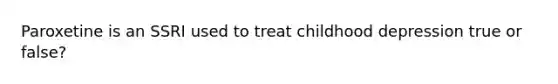 Paroxetine is an SSRI used to treat childhood depression true or false?