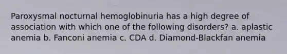 Paroxysmal nocturnal hemoglobinuria has a high degree of association with which one of the following disorders? a. aplastic anemia b. Fanconi anemia c. CDA d. Diamond-Blackfan anemia