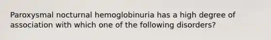 Paroxysmal nocturnal hemoglobinuria has a high degree of association with which one of the following disorders?