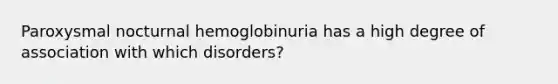 Paroxysmal nocturnal hemoglobinuria has a high degree of association with which disorders?