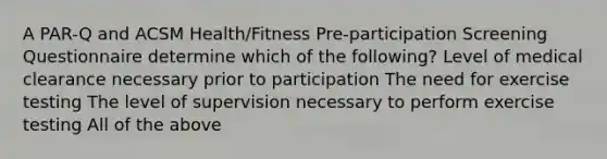 A PAR-Q and ACSM Health/Fitness Pre-participation Screening Questionnaire determine which of the following? Level of medical clearance necessary prior to participation The need for exercise testing The level of supervision necessary to perform exercise testing All of the above