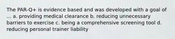 The PAR-Q+ is evidence based and was developed with a goal of ... a. providing medical clearance b. reducing unnecessary barriers to exercise c. being a comprehensive screening tool d. reducing personal trainer liability