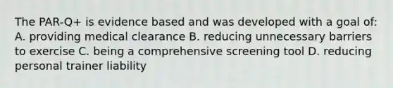 The PAR-Q+ is evidence based and was developed with a goal of: A. providing medical clearance B. reducing unnecessary barriers to exercise C. being a comprehensive screening tool D. reducing personal trainer liability