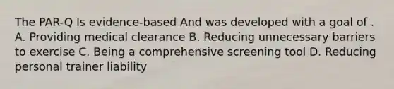 The PAR-Q Is evidence-based And was developed with a goal of . A. Providing medical clearance B. Reducing unnecessary barriers to exercise C. Being a comprehensive screening tool D. Reducing personal trainer liability