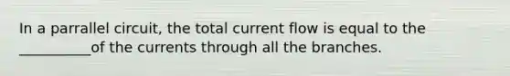In a parrallel circuit, the total current flow is equal to the __________of the currents through all the branches.