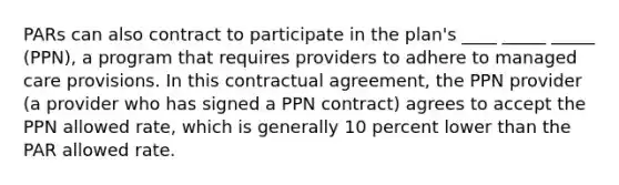 PARs can also contract to participate in the plan's ____ _____ _____ (PPN), a program that requires providers to adhere to managed care provisions. In this contractual agreement, the PPN provider (a provider who has signed a PPN contract) agrees to accept the PPN allowed rate, which is generally 10 percent lower than the PAR allowed rate.