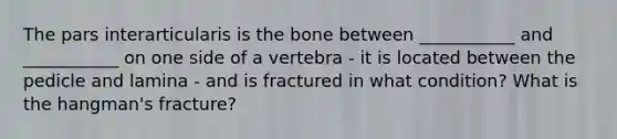 The pars interarticularis is the bone between ___________ and ___________ on one side of a vertebra - it is located between the pedicle and lamina - and is fractured in what condition? What is the hangman's fracture?