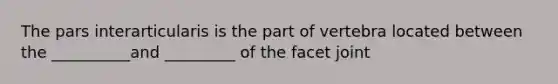 The pars interarticularis is the part of vertebra located between the __________and _________ of the facet joint