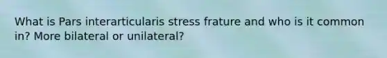 What is Pars interarticularis stress frature and who is it common in? More bilateral or unilateral?