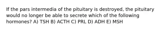 If the pars intermedia of the pituitary is destroyed, the pituitary would no longer be able to secrete which of the following hormones? A) TSH B) ACTH C) PRL D) ADH E) MSH