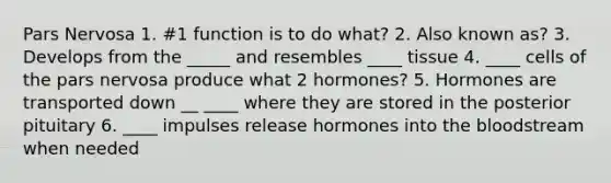 Pars Nervosa 1. #1 function is to do what? 2. Also known as? 3. Develops from the _____ and resembles ____ tissue 4. ____ cells of the pars nervosa produce what 2 hormones? 5. Hormones are transported down __ ____ where they are stored in the posterior pituitary 6. ____ impulses release hormones into the bloodstream when needed