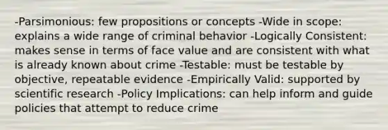 -Parsimonious: few propositions or concepts -Wide in scope: explains a wide range of criminal behavior -Logically Consistent: makes sense in terms of face value and are consistent with what is already known about crime -Testable: must be testable by objective, repeatable evidence -Empirically Valid: supported by scientific research -Policy Implications: can help inform and guide policies that attempt to reduce crime