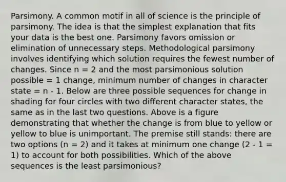 Parsimony. A common motif in all of science is the principle of parsimony. The idea is that the simplest explanation that fits your data is the best one. Parsimony favors omission or elimination of unnecessary steps. Methodological parsimony involves identifying which solution requires the fewest number of changes. Since n = 2 and the most parsimonious solution possible = 1 change, minimum number of changes in character state = n - 1. Below are three possible sequences for change in shading for four circles with two different character states, the same as in the last two questions. Above is a figure demonstrating that whether the change is from blue to yellow or yellow to blue is unimportant. The premise still stands: there are two options (n = 2) and it takes at minimum one change (2 - 1 = 1) to account for both possibilities. Which of the above sequences is the least parsimonious?