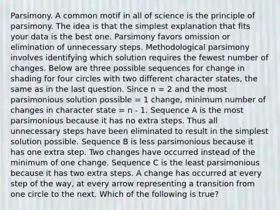 Parsimony. A common motif in all of science is the principle of parsimony. The idea is that the simplest explanation that fits your data is the best one. Parsimony favors omission or elimination of unnecessary steps. Methodological parsimony involves identifying which solution requires the fewest number of changes. Below are three possible sequences for change in shading for four circles with two different character states, the same as in the last question. Since n = 2 and the most parsimonious solution possible = 1 change, minimum number of changes in character state = n - 1. Sequence A is the most parsimonious because it has no extra steps. Thus all unnecessary steps have been eliminated to result in the simplest solution possible. Sequence B is less parsimonious because it has one extra step. Two changes have occurred instead of the minimum of one change. Sequence C is the least parsimonious because it has two extra steps. A change has occurred at every step of the way, at every arrow representing a transition from one circle to the next. Which of the following is true?