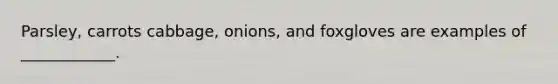 Parsley, carrots cabbage, onions, and foxgloves are examples of ____________.