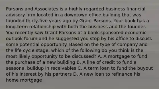 Parsons and Associates is a highly regarded business financial advisory firm located in a downtown office building that was founded thirty-five years ago by Grant Parsons. Your bank has a long-term relationship with both the business and the founder. You recently saw Grant Parsons at a bank-sponsored economic outlook forum and he suggested you stop by his office to discuss some potential opportunity. Based on the type of company and the life cycle stage, which of the following do you think is the most likely opportunity to be discussed? A. A mortgage to fund the purchase of a new building B. A line of credit to fund a seasonal buildup in receivables C. A term loan to fund the buyout of his interest by his partners D. A new loan to refinance his home mortgage