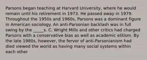 Parsons began teaching at Harvard University, where he would remain until his retirement in 1973. He passed away in 1979. Throughout the 1950s and 1960s, Parsons was a dominant figure in American sociology. An anti-Parsonian backlash was in full swing by the _____s. C. Wright Mills and other critics had charged Parsons with a conservative bias as well as academic elitism. By the late 1980s, however, the fervor of anti-Parsonianism had died viewed the world as having many social systems within each other