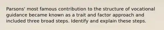 Parsons' most famous contribution to the structure of vocational guidance became known as a trait and factor approach and included three broad steps. Identify and explain these steps.