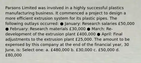 Parsons Limited was involved in a highly successful plastics manufacturing business. It commenced a project to design a more efficient extrusion system for its plastic pipes. The following outlays occurred: ● January: Research salaries £50,000 ● February: Research materials £30,000 ● March: Re-development of the extrusion plant £400,000 ● April: Final adjustments to the extrusion plant £25,000. The amount to be expensed by this company at the end of the financial year, 30 June, is: Select one: a. £480,000 b. £30,000 c. £50,000 d. £80,000