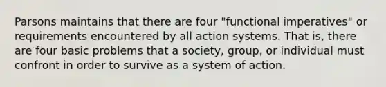 Parsons maintains that there are four "functional imperatives" or requirements encountered by all action systems. That is, there are four basic problems that a society, group, or individual must confront in order to survive as a system of action.