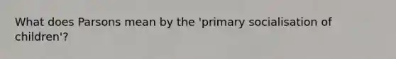 What does Parsons mean by the 'primary socialisation of children'?