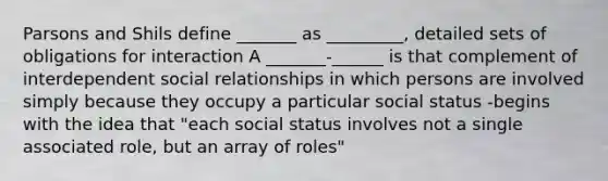 Parsons and Shils define _______ as _________, detailed sets of obligations for interaction A _______-______ is that complement of interdependent social relationships in which persons are involved simply because they occupy a particular social status -begins with the idea that "each social status involves not a single associated role, but an array of roles"