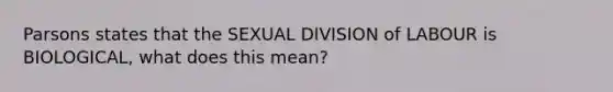 Parsons states that the SEXUAL DIVISION of LABOUR is BIOLOGICAL, what does this mean?