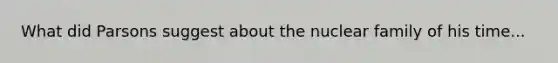 What did Parsons suggest about the nuclear family of his time...