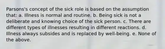 Parsons's concept of the sick role is based on the assumption that: a. Illness is normal and routine. b. Being sick is not a deliberate and knowing choice of the sick person. c. There are different types of illnesses resulting in different reactions. d. Illness always subsides and is replaced by well-being. e. None of the above.