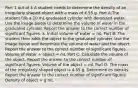 Part 1 out of 4 A student needs to determine the density of an irregularly shaped object with a mass of 4.55 g. Part A:The student fills a 10 mL graduated cylinder with deionized water. Use the image below to determine the volume of water in the graduated cylinder. Report the answer to the correct number of significant figures. a. Initial volume of water = mL Part B: The student then adds the object to the graduated cylinder. Use the image below and determine the volume of water and the object. Report the answer to the correct number of significant figures. Volume of water + object = mL Part C: Calculate the volume of the object. Report the answer to the correct number of significant figures. Volume of the object = mL Part D: The mass of the irregularly shaped object is 4.55 g. Determine its density. Report the answer to the correct number of significant figures. Density of object = g mL