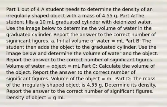 Part 1 out of 4 A student needs to determine the density of an irregularly shaped object with a mass of 4.55 g. Part A:The student fills a 10 mL graduated cylinder with deionized water. Use the image below to determine the volume of water in the graduated cylinder. Report the answer to the correct number of significant figures. a. Initial volume of water = mL Part B: The student then adds the object to the graduated cylinder. Use the image below and determine the volume of water and the object. Report the answer to the correct number of significant figures. Volume of water + object = mL Part C: Calculate the volume of the object. Report the answer to the correct number of significant figures. Volume of the object = mL Part D: The mass of the irregularly shaped object is 4.55 g. Determine its density. Report the answer to the correct number of significant figures. Density of object = g mL