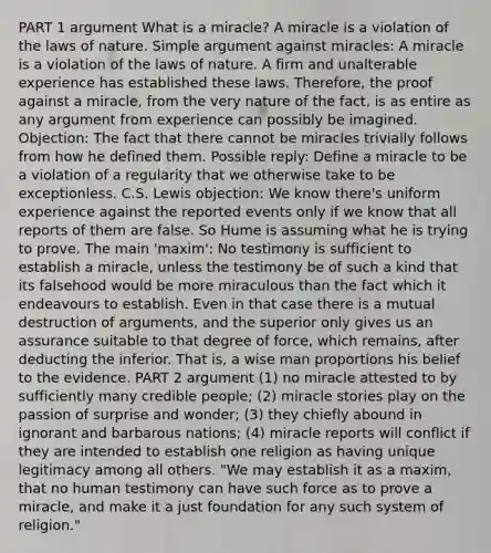 PART 1 argument What is a miracle? A miracle is a violation of the laws of nature. Simple argument against miracles: A miracle is a violation of the laws of nature. A firm and unalterable experience has established these laws. Therefore, the proof against a miracle, from the very nature of the fact, is as entire as any argument from experience can possibly be imagined. Objection: The fact that there cannot be miracles trivially follows from how he defined them. Possible reply: Define a miracle to be a violation of a regularity that we otherwise take to be exceptionless. C.S. Lewis objection: We know there's uniform experience against the reported events only if we know that all reports of them are false. So Hume is assuming what he is trying to prove. The main 'maxim': No testimony is sufficient to establish a miracle, unless the testimony be of such a kind that its falsehood would be more miraculous than the fact which it endeavours to establish. Even in that case there is a mutual destruction of arguments, and the superior only gives us an assurance suitable to that degree of force, which remains, after deducting the inferior. That is, a wise man proportions his belief to the evidence. PART 2 argument (1) no miracle attested to by sufficiently many credible people; (2) miracle stories play on the passion of surprise and wonder; (3) they chiefly abound in ignorant and barbarous nations; (4) miracle reports will conflict if they are intended to establish one religion as having unique legitimacy among all others. "We may establish it as a maxim, that no human testimony can have such force as to prove a miracle, and make it a just foundation for any such system of religion."