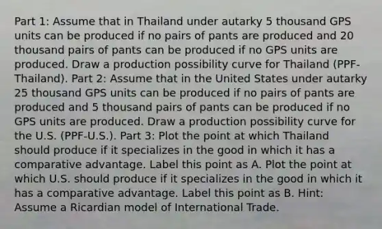 Part 1: Assume that in Thailand under autarky 5 thousand GPS units can be produced if no pairs of pants are produced and 20 thousand pairs of pants can be produced if no GPS units are produced. Draw a production possibility curve for Thailand (PPF-Thailand). Part 2: Assume that in the United States under autarky 25 thousand GPS units can be produced if no pairs of pants are produced and 5 thousand pairs of pants can be produced if no GPS units are produced. Draw a production possibility curve for the U.S. (PPF-U.S.). Part 3: Plot the point at which Thailand should produce if it specializes in the good in which it has a comparative advantage. Label this point as A. Plot the point at which U.S. should produce if it specializes in the good in which it has a comparative advantage. Label this point as B. Hint: Assume a Ricardian model of International Trade.