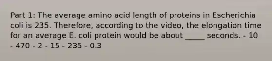 Part 1: The average amino acid length of proteins in Escherichia coli is 235. Therefore, according to the video, the elongation time for an average E. coli protein would be about _____ seconds. - 10 - 470 - 2 - 15 - 235 - 0.3