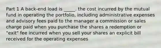 Part 1 A back-end load is _____. the cost incurred by the mutual fund in operating the portfolio, including administrative expenses and advisory fees paid to the manager a commission or sales charge paid when you purchase the shares a redemption or "exit" fee incurred when you sell your shares an explicit bill received for the operating expenses