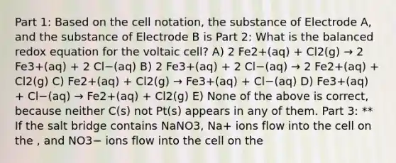 Part 1: Based on the cell notation, the substance of Electrode A, and the substance of Electrode B is Part 2: What is the balanced redox equation for the voltaic cell? A) 2 Fe2+(aq) + Cl2(g) → 2 Fe3+(aq) + 2 Cl−(aq) B) 2 Fe3+(aq) + 2 Cl−(aq) → 2 Fe2+(aq) + Cl2(g) C) Fe2+(aq) + Cl2(g) → Fe3+(aq) + Cl−(aq) D) Fe3+(aq) + Cl−(aq) → Fe2+(aq) + Cl2(g) E) None of the above is correct, because neither C(s) not Pt(s) appears in any of them. Part 3: ** If the salt bridge contains NaNO3, Na+ ions flow into the cell on the , and NO3− ions flow into the cell on the