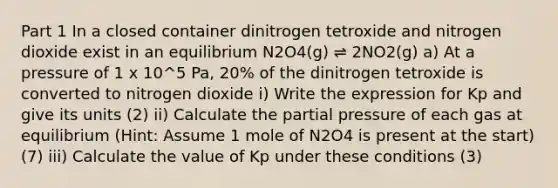 Part 1 In a closed container dinitrogen tetroxide and nitrogen dioxide exist in an equilibrium N2O4(g) ⇌ 2NO2(g) a) At a pressure of 1 x 10^5 Pa, 20% of the dinitrogen tetroxide is converted to nitrogen dioxide i) Write the expression for Kp and give its units (2) ii) Calculate the partial pressure of each gas at equilibrium (Hint: Assume 1 mole of N2O4 is present at the start) (7) iii) Calculate the value of Kp under these conditions (3)