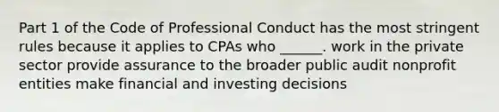 Part 1 of the Code of Professional Conduct has the most stringent rules because it applies to CPAs who ______. work in the private sector provide assurance to the broader public audit nonprofit entities make financial and investing decisions