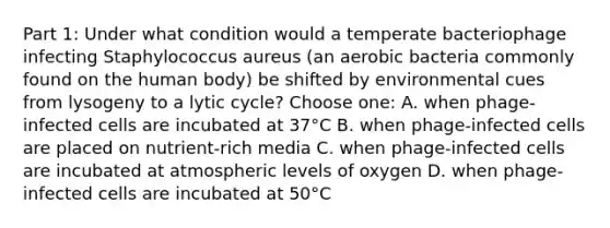 Part 1: Under what condition would a temperate bacteriophage infecting Staphylococcus aureus (an aerobic bacteria commonly found on the human body) be shifted by environmental cues from lysogeny to a lytic cycle? Choose one: A. when phage-infected cells are incubated at 37°C B. when phage-infected cells are placed on nutrient-rich media C. when phage-infected cells are incubated at atmospheric levels of oxygen D. when phage-infected cells are incubated at 50°C