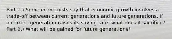 Part 1.) Some economists say that economic growth involves a​ trade-off between current generations and future generations. If a current generation raises its saving​ rate, what does it​ sacrifice? Part 2.) What will be gained for future​ generations?