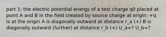 part 1: the electric potential energy of a test charge q0 placed at point A and B in the field created by source charge at origin: +q is at the origin A is diagonally outward at distance r_a (+) B is diagonally outward (further) at distance r_b (+) U_a=? U_b=?