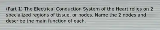 (Part 1) The Electrical Conduction System of the Heart relies on 2 specialized regions of tissue, or nodes. Name the 2 nodes and describe the main function of each.