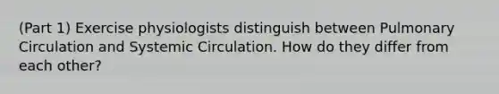 (Part 1) Exercise physiologists distinguish between Pulmonary Circulation and Systemic Circulation. How do they differ from each other?