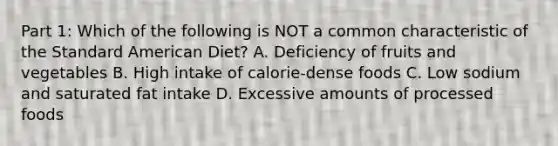 Part 1: Which of the following is NOT a common characteristic of the Standard American Diet? A. Deficiency of fruits and vegetables B. High intake of calorie-dense foods C. Low sodium and saturated fat intake D. Excessive amounts of processed foods