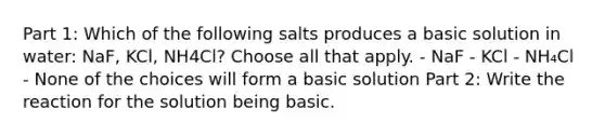 Part 1: Which of the following salts produces a basic solution in water: NaF, KCl, NH4Cl? Choose all that apply. - NaF - KCl - NH₄Cl - None of the choices will form a basic solution Part 2: Write the reaction for the solution being basic.