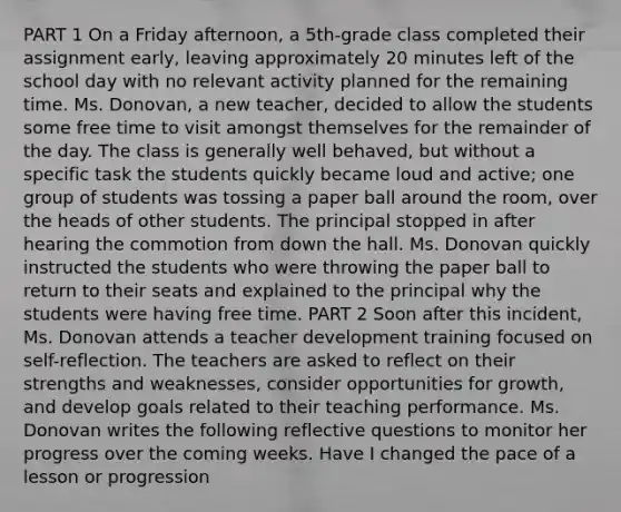 PART 1 On a Friday afternoon, a 5th-grade class completed their assignment early, leaving approximately 20 minutes left of the school day with no relevant activity planned for the remaining time. Ms. Donovan, a new teacher, decided to allow the students some free time to visit amongst themselves for the remainder of the day. The class is generally well behaved, but without a specific task the students quickly became loud and active; one group of students was tossing a paper ball around the room, over the heads of other students. The principal stopped in after hearing the commotion from down the hall. Ms. Donovan quickly instructed the students who were throwing the paper ball to return to their seats and explained to the principal why the students were having free time. PART 2 Soon after this incident, Ms. Donovan attends a teacher development training focused on self-reflection. The teachers are asked to reflect on their strengths and weaknesses, consider opportunities for growth, and develop goals related to their teaching performance. Ms. Donovan writes the following reflective questions to monitor her progress over the coming weeks. Have I changed the pace of a lesson or progression