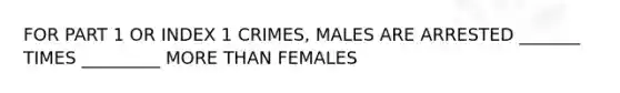 FOR PART 1 OR INDEX 1 CRIMES, MALES ARE ARRESTED _______ TIMES _________ MORE THAN FEMALES