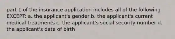 part 1 of the insurance application includes all of the following EXCEPT: a. the applicant's gender b. the applicant's current medical treatments c. the applicant's social security number d. the applicant's date of birth